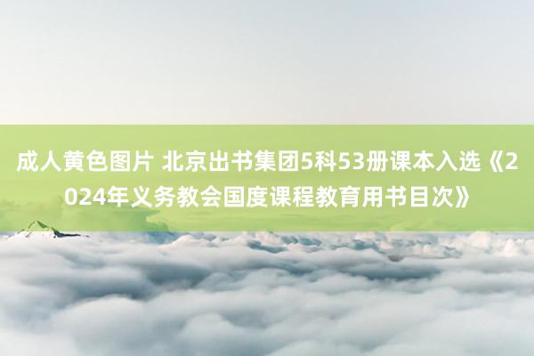 成人黄色图片 北京出书集团5科53册课本入选《2024年义务教会国度课程教育用书目次》