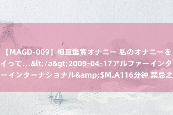 【MAGD-009】相互鑑賞オナニー 私のオナニーを見ながら、あなたもイって…</a>2009-04-17アルファーインターナショナル&$M.A116分钟 禁忌之爱：家庭乱伦揭秘