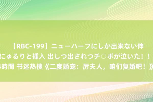 【RBC-199】ニューハーフにしか出来ない伸縮自在アナルマ○コににゅるりと挿入 出しつ出されつチ○ポが泣いた！！！ 4時間 书迷热搜《二度婚宠：厉夫人，咱们复婚吧！》高分场景错过它是你的缺憾！