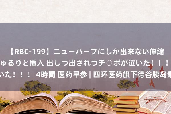 【RBC-199】ニューハーフにしか出来ない伸縮自在アナルマ○コににゅるりと挿入 出しつ出されつチ○ポが泣いた！！！ 4時間 医药早参 | 四环医药旗下德谷胰岛素打针液获批