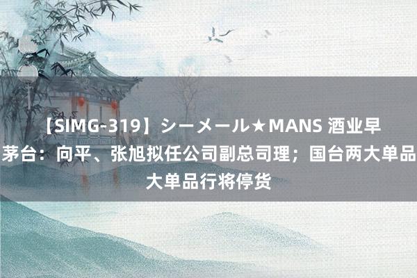 【SIMG-319】シーメール★MANS 酒业早参丨贵州茅台：向平、张旭拟任公司副总司理；国台两大单品行将停货