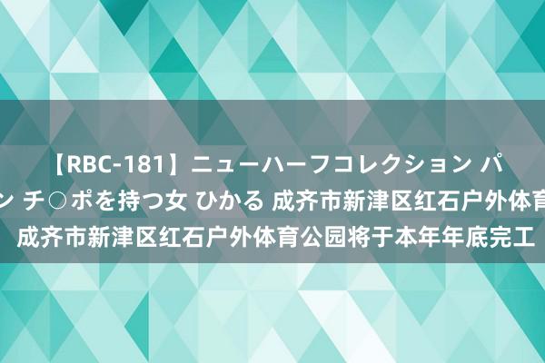 【RBC-181】ニューハーフコレクション パーフェクトエロマシーン チ○ポを持つ女 ひかる 成齐市新津区红石户外体育公园将于本年年底完工