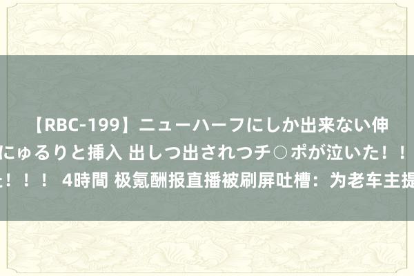 【RBC-199】ニューハーフにしか出来ない伸縮自在アナルマ○コににゅるりと挿入 出しつ出されつチ○ポが泣いた！！！ 4時間 极氪酬报直播被刷屏吐槽：为老车主提供1万元购车抵用券