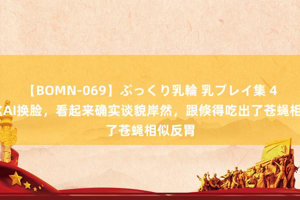 【BOMN-069】ぷっくり乳輪 乳プレイ集 4時間 这AI换脸，看起来确实谈貌岸然，跟倏得吃出了苍蝇相似反胃