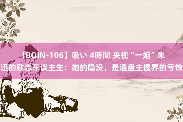 【BOIN-106】吸い 4時間 央视“一姐”朱迅的励志东谈主生：她的隐没，是通盘主握界的亏蚀