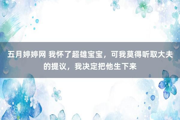 五月婷婷网 我怀了超雄宝宝，可我莫得听取大夫的提议，我决定把他生下来