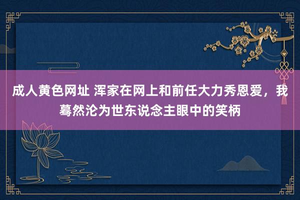 成人黄色网址 浑家在网上和前任大力秀恩爱，我蓦然沦为世东说念主眼中的笑柄