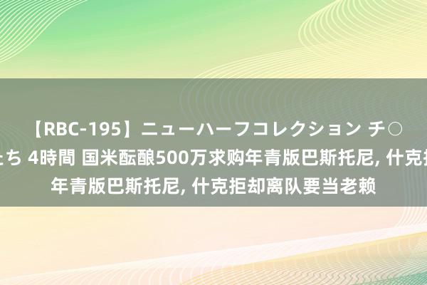 【RBC-195】ニューハーフコレクション チ○ポの生えた乙女たち 4時間 国米酝酿500万求购年青版巴斯托尼, 什克拒却离队要当老赖