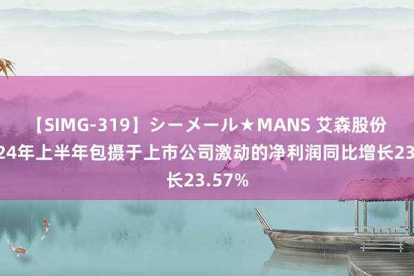 【SIMG-319】シーメール★MANS 艾森股份：2024年上半年包摄于上市公司激动的净利润同比增长23.57%