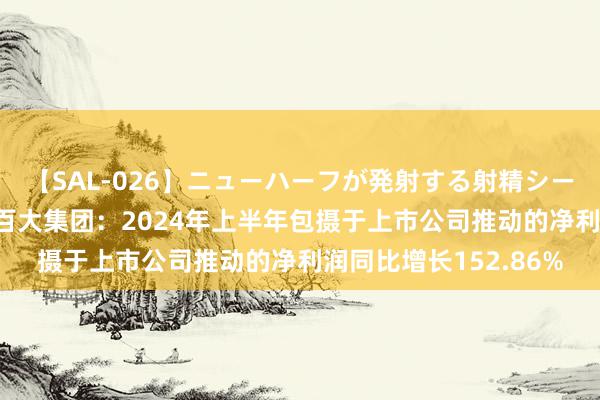 【SAL-026】ニューハーフが発射する射精シーンがあるセックス3 百大集团：2024年上半年包摄于上市公司推动的净利润同比增长152.86%