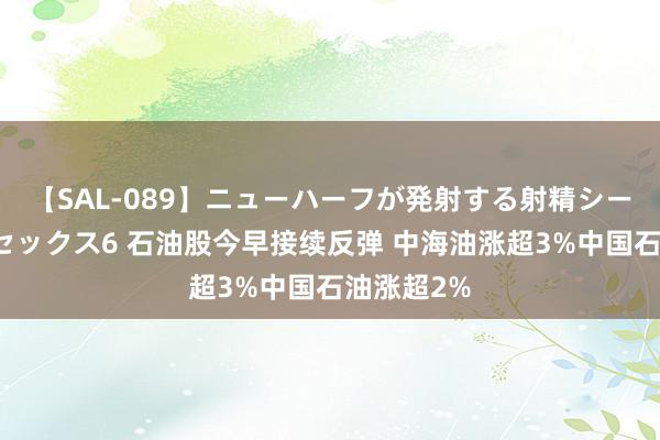 【SAL-089】ニューハーフが発射する射精シーンがあるセックス6 石油股今早接续反弹 中海油涨超3%中国石油涨超2%