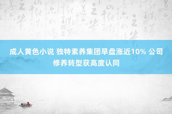 成人黄色小说 独特素养集团早盘涨近10% 公司修养转型获高度认同