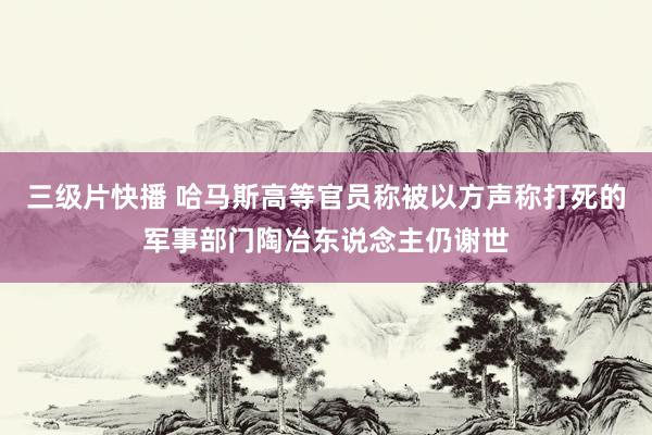 三级片快播 哈马斯高等官员称被以方声称打死的军事部门陶冶东说念主仍谢世