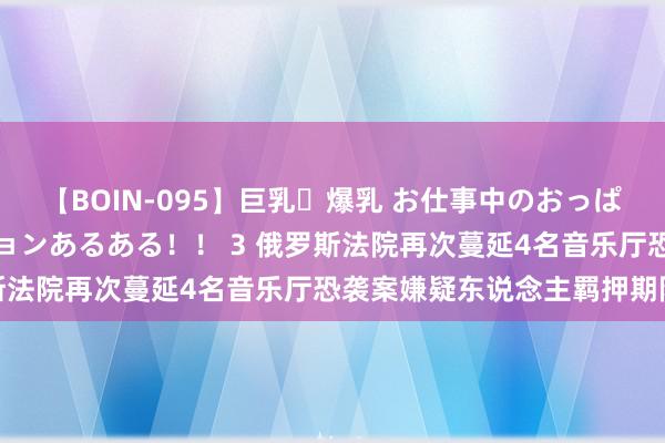 【BOIN-095】巨乳・爆乳 お仕事中のおっぱいがあたるシチュエーションあるある！！ 3 俄罗斯法院再次蔓延4名音乐厅恐袭案嫌疑东说念主羁押期限