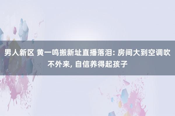 男人新区 黄一鸣搬新址直播落泪: 房间大到空调吹不外来, 自信养得起孩子