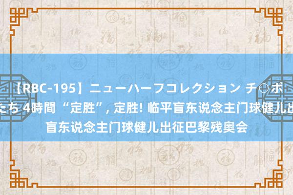 【RBC-195】ニューハーフコレクション チ○ポの生えた乙女たち 4時間 “定胜”, 定胜! 临平盲东说念主门球健儿出征巴黎残奥会