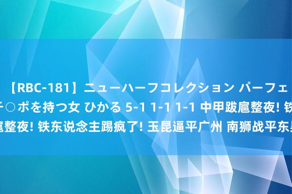 【RBC-181】ニューハーフコレクション パーフェクトエロマシーン チ○ポを持つ女 ひかる 5-1 1-1 1-1 中甲跋扈整夜! 铁东说念主踢疯了! 玉昆逼平广州 南狮战平东吴 哈嘹闷平吴钩