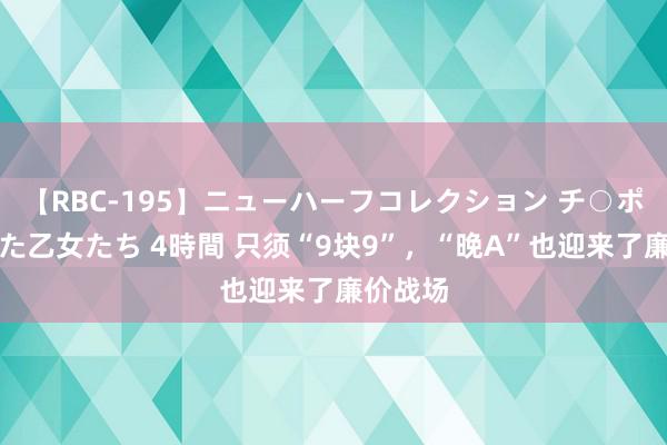 【RBC-195】ニューハーフコレクション チ○ポの生えた乙女たち 4時間 只须“9块9”，“晚A”也迎来了廉价战场