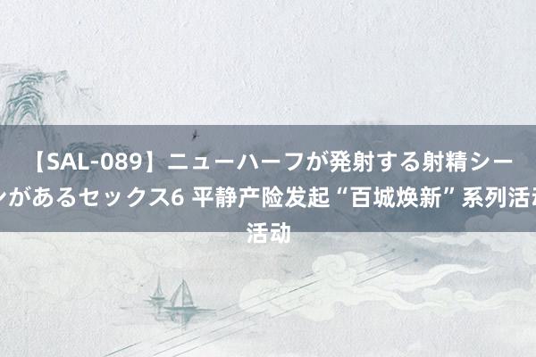 【SAL-089】ニューハーフが発射する射精シーンがあるセックス6 平静产险发起“百城焕新”系列活动