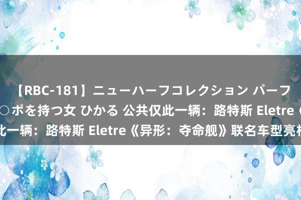 【RBC-181】ニューハーフコレクション パーフェクトエロマシーン チ○ポを持つ女 ひかる 公共仅此一辆：路特斯 Eletre《异形：夺命舰》联名车型亮相