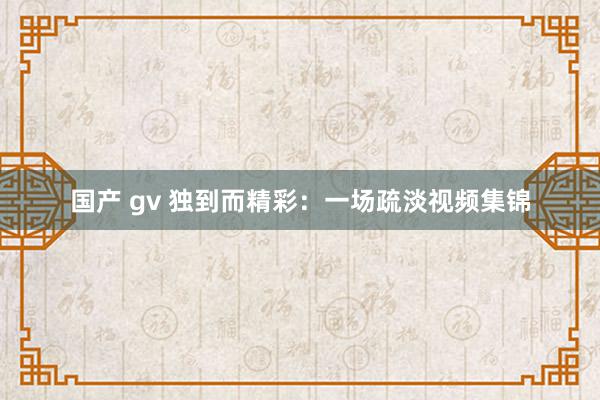 国产 gv 独到而精彩：一场疏淡视频集锦