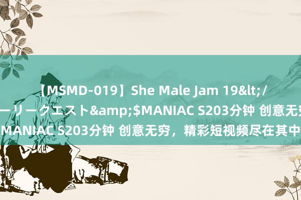 【MSMD-019】She Male Jam 19</a>2008-08-04グローリークエスト&$MANIAC S203分钟 创意无穷，精彩短视频尽在其中