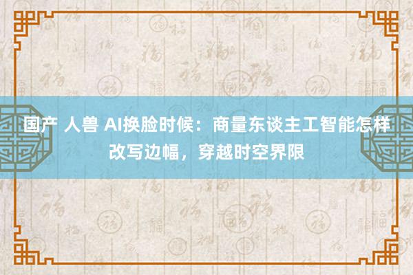 国产 人兽 AI换脸时候：商量东谈主工智能怎样改写边幅，穿越时空界限