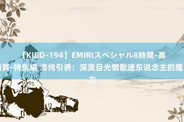 【KIBD-194】EMIRIスペシャル8時間-高画質-特別編 清纯引诱：深奥目光懒散迷东说念主的魔力