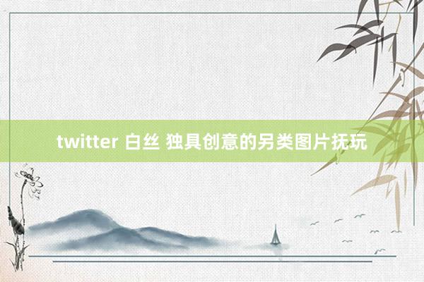 twitter 白丝 独具创意的另类图片抚玩