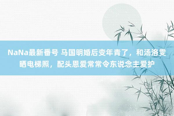 NaNa最新番号 马国明婚后变年青了，和汤洛雯晒电梯照，配头恩爱常常令东说念主爱护