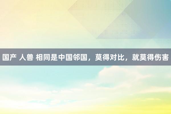 国产 人兽 相同是中国邻国，莫得对比，就莫得伤害