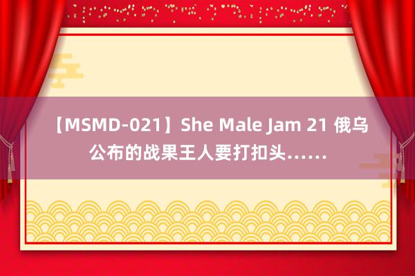 【MSMD-021】She Male Jam 21 俄乌公布的战果王人要打扣头……