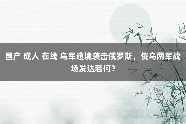 国产 成人 在线 乌军逾境袭击俄罗斯，俄乌两军战场发达若何？