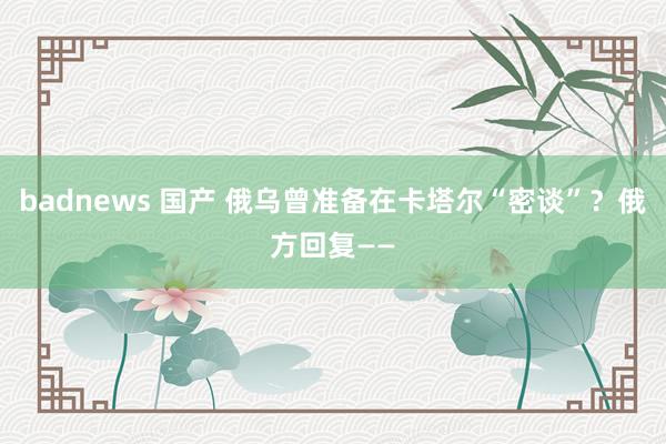 badnews 国产 俄乌曾准备在卡塔尔“密谈”？俄方回复——