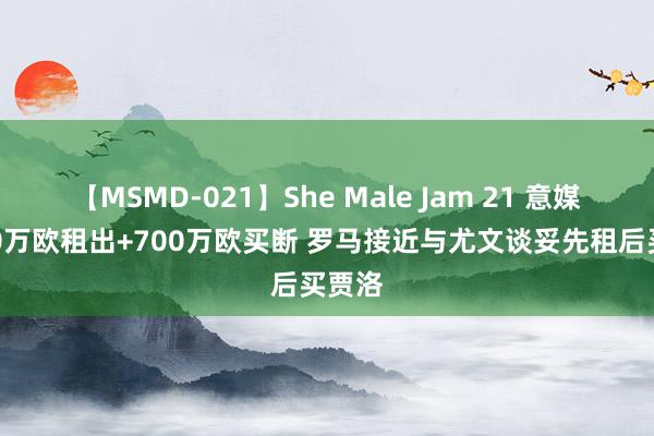 【MSMD-021】She Male Jam 21 意媒：100万欧租出+700万欧买断 罗马接近与尤文谈妥先租后买贾洛