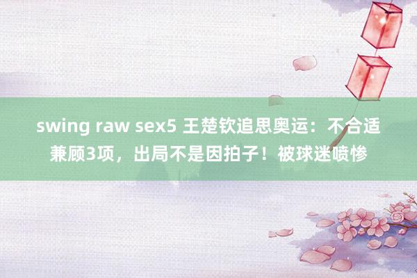 swing raw sex5 王楚钦追思奥运：不合适兼顾3项，出局不是因拍子！被球迷喷惨