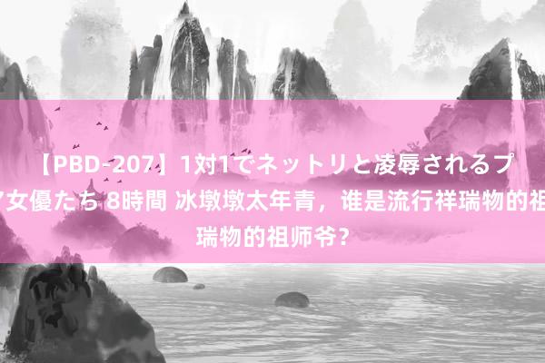 【PBD-207】1対1でネットリと凌辱されるプレミア女優たち 8時間 冰墩墩太年青，谁是流行祥瑞物的祖师爷？