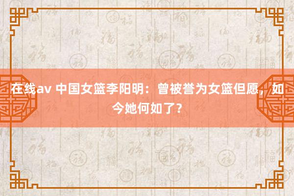 在线av 中国女篮李阳明：曾被誉为女篮但愿，如今她何如了？