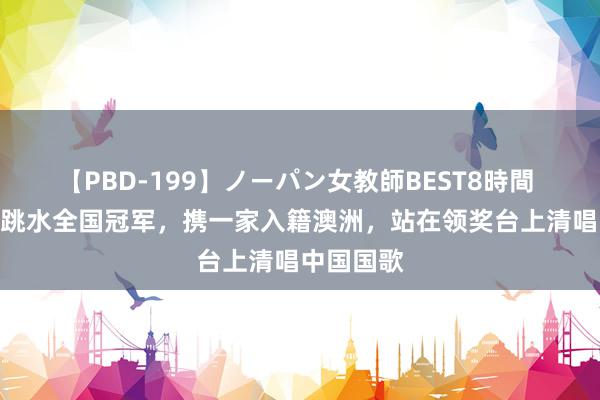 【PBD-199】ノーパン女教師BEST8時間 2 中国前跳水全国冠军，携一家入籍澳洲，站在领奖台上清唱中国国歌