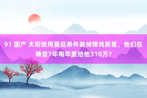 91 国产 太阳使用蔓延条件裁掉锋线新星，他们在畴昔7年每年要给他310万？