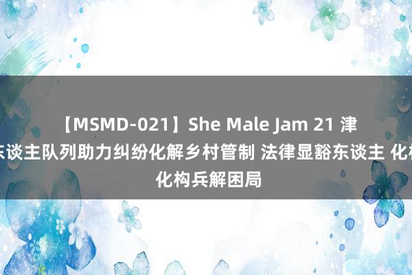 【MSMD-021】She Male Jam 21 津南区千余东谈主队列助力纠纷化解乡村管制 法律显豁东谈主 化构兵解困局