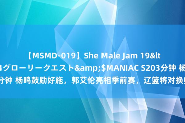 【MSMD-019】She Male Jam 19</a>2008-08-04グローリークエスト&$MANIAC S203分钟 杨鸣鼓励好施，郭艾伦亮相季前赛，辽篮将对换帅球队和老张伸开挑战