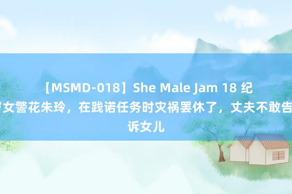 【MSMD-018】She Male Jam 18 纪念30岁女警花朱玲，在践诺任务时灾祸罢休了，丈夫不敢告诉女儿