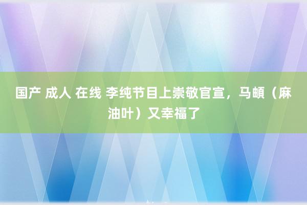 国产 成人 在线 李纯节目上崇敬官宣，马頔（麻油叶）又幸福了