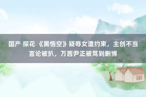 国产 探花 《黑悟空》疑辱女遭约束，主创不当言论被扒，万茜尹正被骂到删博