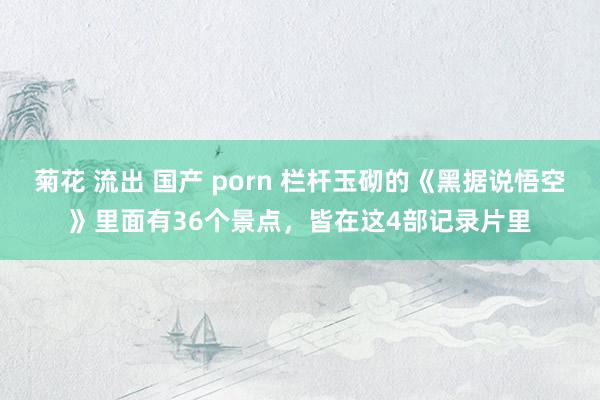 菊花 流出 国产 porn 栏杆玉砌的《黑据说悟空》里面有36个景点，皆在这4部记录片里