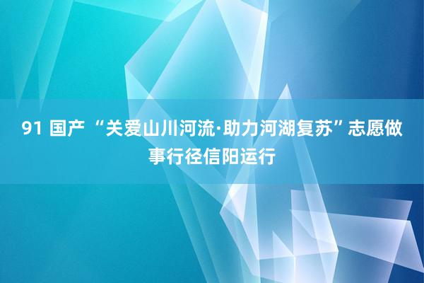 91 国产 “关爱山川河流·助力河湖复苏”志愿做事行径信阳运行