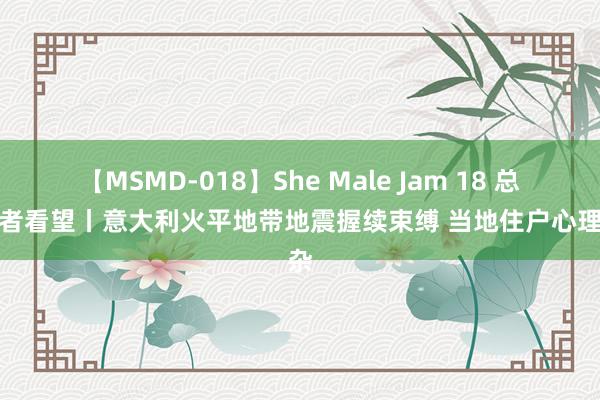 【MSMD-018】She Male Jam 18 总台记者看望丨意大利火平地带地震握续束缚 当地住户心理复杂