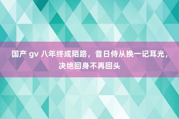 国产 gv 八年终成陌路，昔日侍从换一记耳光，决绝回身不再回头