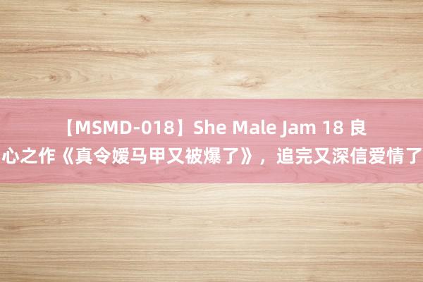 【MSMD-018】She Male Jam 18 良心之作《真令嫒马甲又被爆了》，追完又深信爱情了